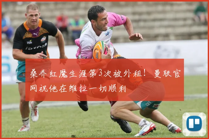 桑乔红魔生涯第3次被外租！曼联官网祝他在维拉一切顺利