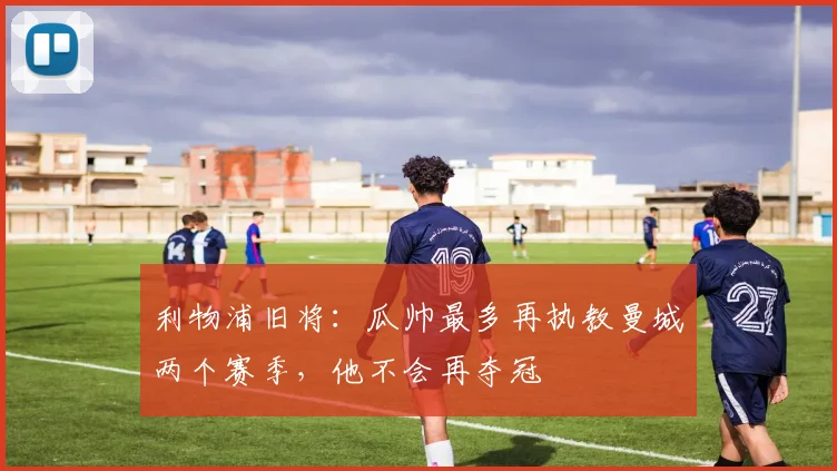 利物浦旧将：瓜帅最多再执教曼城两个赛季，他不会再夺冠
